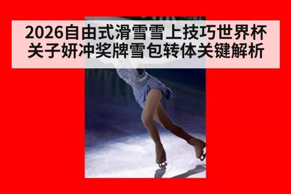 2026自由式滑雪雪上技巧世界杯关子妍冲奖牌雪包转体关键解析